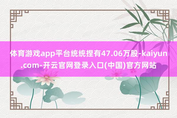 体育游戏app平台统统捏有47.06万股-kaiyun.com-开云官网登录入口(中国)官方网站