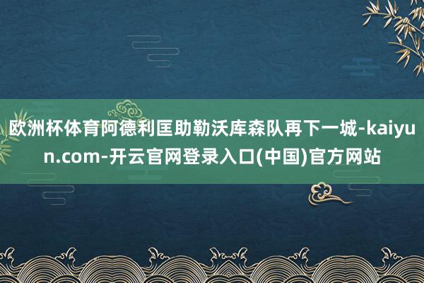 欧洲杯体育阿德利匡助勒沃库森队再下一城-kaiyun.com-开云官网登录入口(中国)官方网站