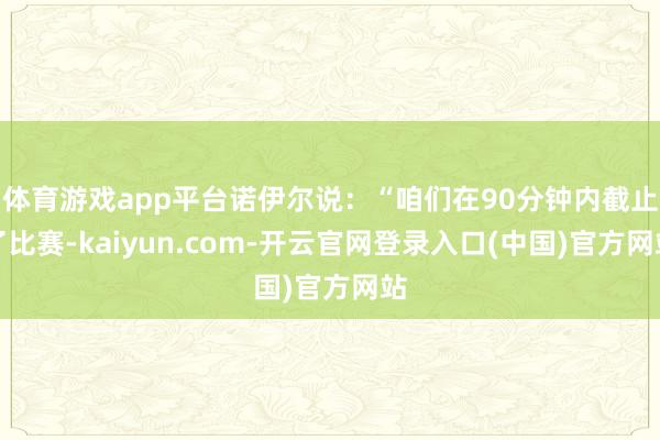 体育游戏app平台诺伊尔说：“咱们在90分钟内截止了比赛-kaiyun.com-开云官网登录入口(中国)官方网站