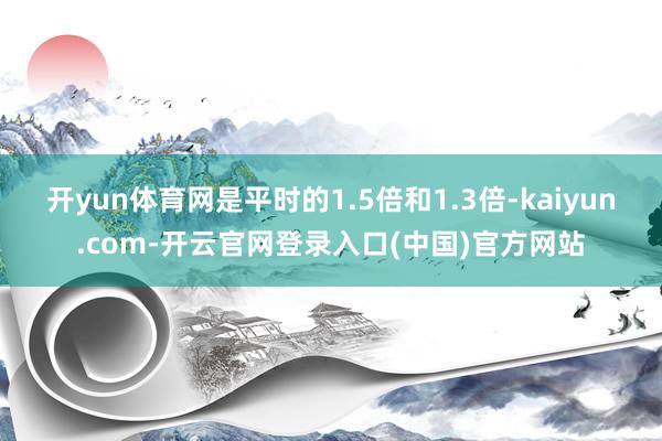 开yun体育网是平时的1.5倍和1.3倍-kaiyun.com-开云官网登录入口(中国)官方网站