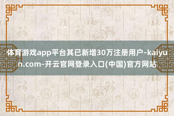 体育游戏app平台其已新增30万注册用户-kaiyun.com-开云官网登录入口(中国)官方网站