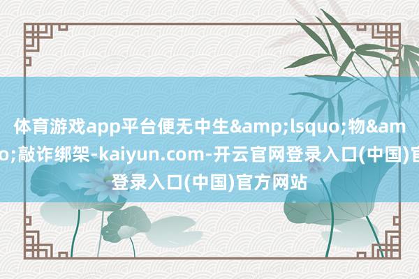 体育游戏app平台便无中生&lsquo;物&rsquo;敲诈绑架-kaiyun.com-开云官网登录入口(中国)官方网站