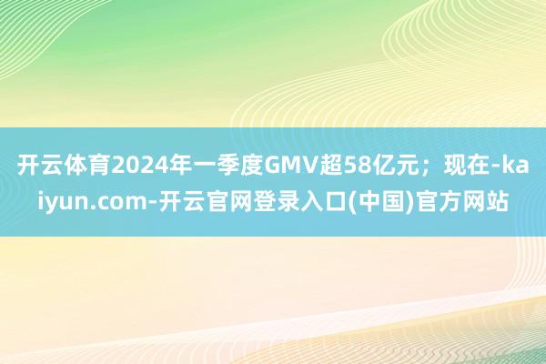 开云体育2024年一季度GMV超58亿元；现在-kaiyun.com-开云官网登录入口(中国)官方网站