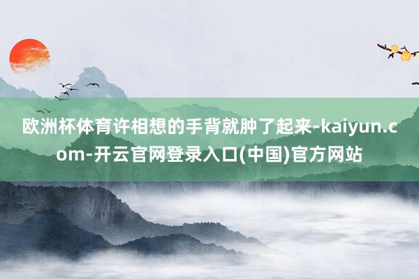 欧洲杯体育许相想的手背就肿了起来-kaiyun.com-开云官网登录入口(中国)官方网站