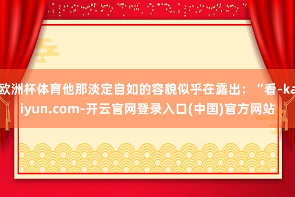 欧洲杯体育他那淡定自如的容貌似乎在露出：“看-kaiyun.com-开云官网登录入口(中国)官方网站