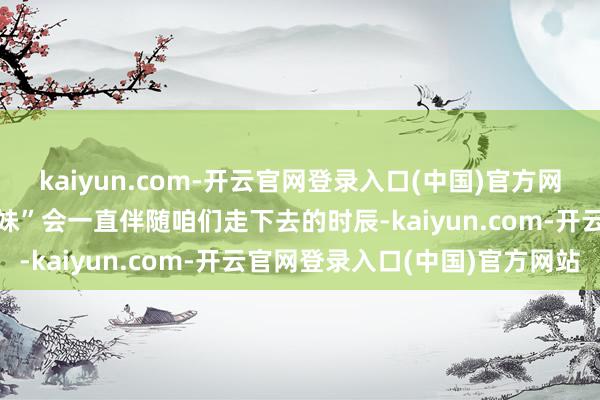 kaiyun.com-开云官网登录入口(中国)官方网站就在众人觉得“疯产姐妹”会一直伴随咱们走下去的时辰-kaiyun.com-开云官网登录入口(中国)官方网站