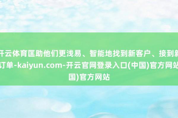 开云体育匡助他们更浅易、智能地找到新客户、接到新订单-kaiyun.com-开云官网登录入口(中国)官方网站