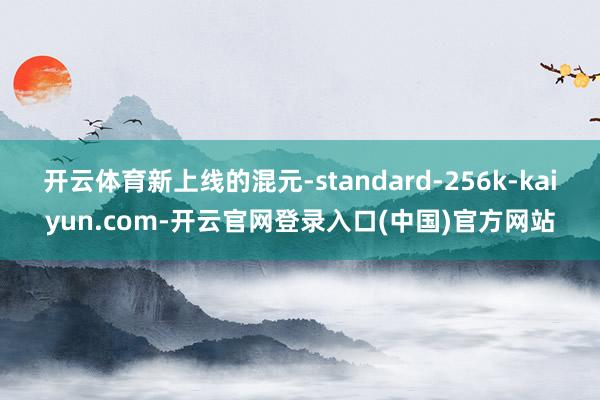 开云体育新上线的混元-standard-256k-kaiyun.com-开云官网登录入口(中国)官方网站