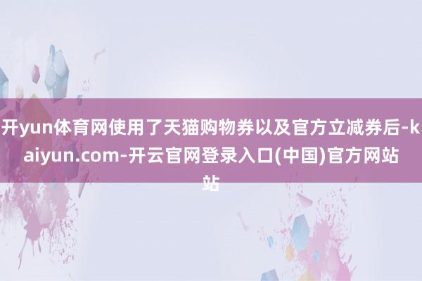 开yun体育网使用了天猫购物券以及官方立减券后-kaiyun.com-开云官网登录入口(中国)官方网站