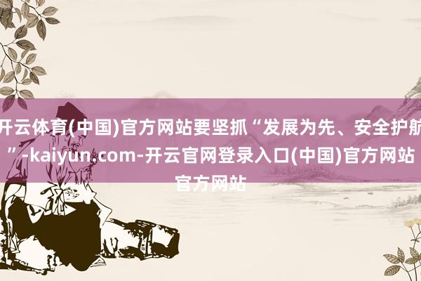 开云体育(中国)官方网站要坚抓“发展为先、安全护航”-kaiyun.com-开云官网登录入口(中国)官方网站