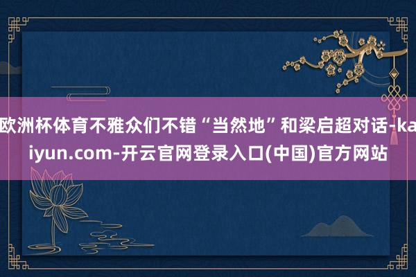 欧洲杯体育不雅众们不错“当然地”和梁启超对话-kaiyun.com-开云官网登录入口(中国)官方网站