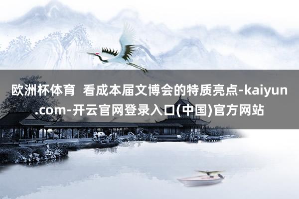 欧洲杯体育  看成本届文博会的特质亮点-kaiyun.com-开云官网登录入口(中国)官方网站