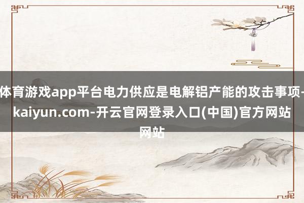 体育游戏app平台电力供应是电解铝产能的攻击事项-kaiyun.com-开云官网登录入口(中国)官方网站