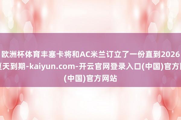 欧洲杯体育丰塞卡将和AC米兰订立了一份直到2026年夏天到期-kaiyun.com-开云官网登录入口(中国)官方网站