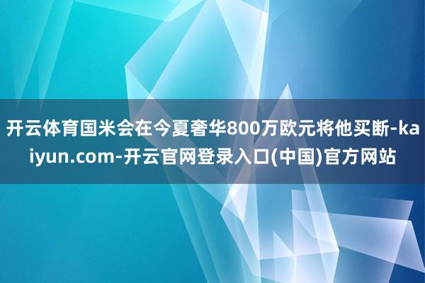 开云体育国米会在今夏奢华800万欧元将他买断-kaiyun.com-开云官网登录入口(中国)官方网站