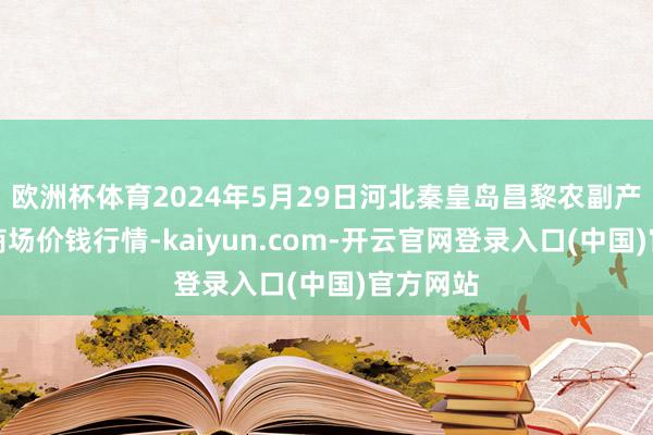 欧洲杯体育2024年5月29日河北秦皇岛昌黎农副产物批发商场价钱行情-kaiyun.com-开云官网登录入口(中国)官方网站