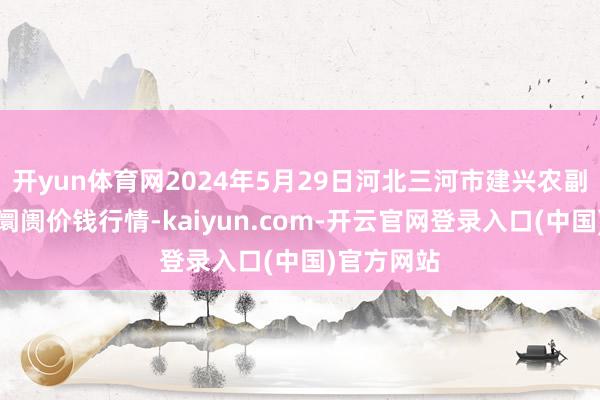 开yun体育网2024年5月29日河北三河市建兴农副居品批发阛阓价钱行情-kaiyun.com-开云官网登录入口(中国)官方网站