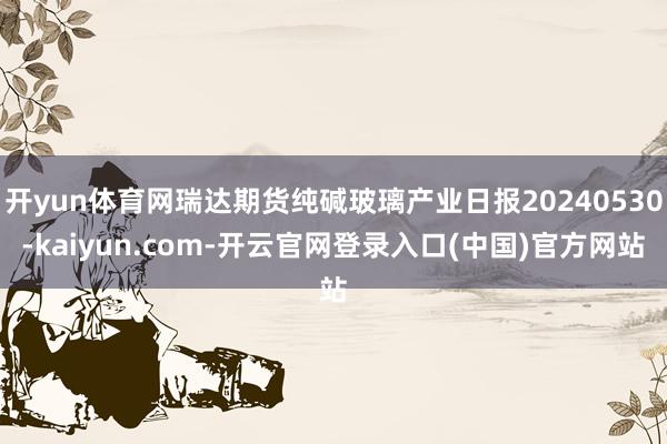 开yun体育网瑞达期货纯碱玻璃产业日报20240530-kaiyun.com-开云官网登录入口(中国)官方网站