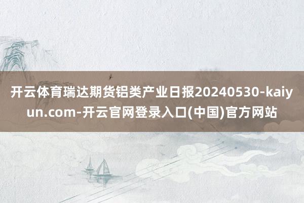 开云体育瑞达期货铝类产业日报20240530-kaiyun.com-开云官网登录入口(中国)官方网站