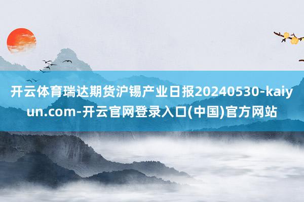 开云体育瑞达期货沪锡产业日报20240530-kaiyun.com-开云官网登录入口(中国)官方网站