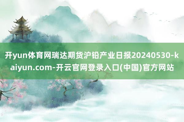 开yun体育网瑞达期货沪铅产业日报20240530-kaiyun.com-开云官网登录入口(中国)官方网站