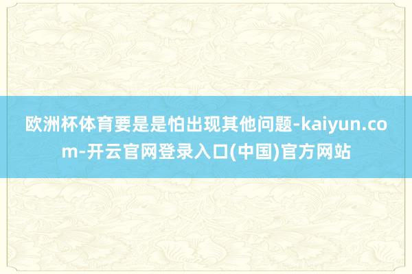 欧洲杯体育要是是怕出现其他问题-kaiyun.com-开云官网登录入口(中国)官方网站