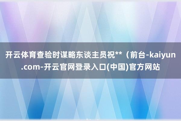 开云体育查验时谋略东谈主员祝**（前台-kaiyun.com-开云官网登录入口(中国)官方网站