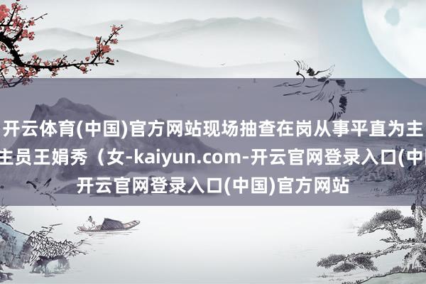 开云体育(中国)官方网站现场抽查在岗从事平直为主顾做事东谈主员王娟秀（女-kaiyun.com-开云官网登录入口(中国)官方网站