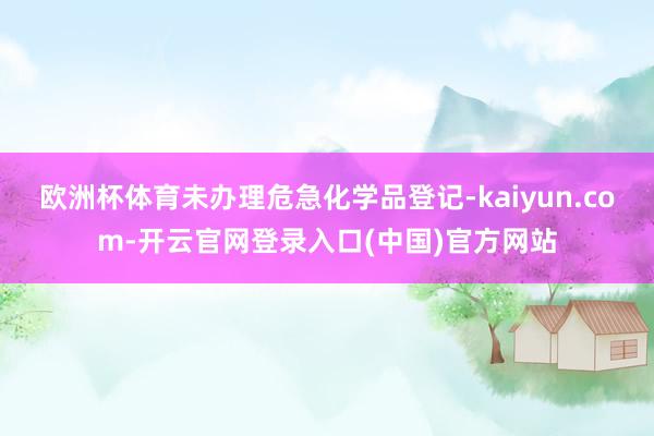 欧洲杯体育未办理危急化学品登记-kaiyun.com-开云官网登录入口(中国)官方网站