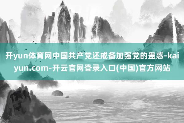 开yun体育网中国共产党还戒备加强党的蛊惑-kaiyun.com-开云官网登录入口(中国)官方网站