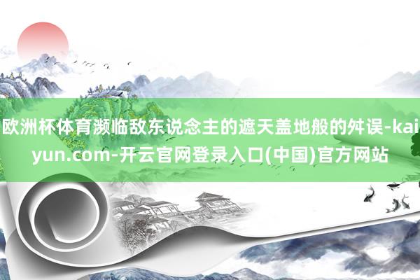 欧洲杯体育濒临敌东说念主的遮天盖地般的舛误-kaiyun.com-开云官网登录入口(中国)官方网站