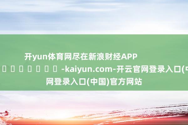 开yun体育网尽在新浪财经APP            													-kaiyun.com-开云官网登录入口(中国)官方网站