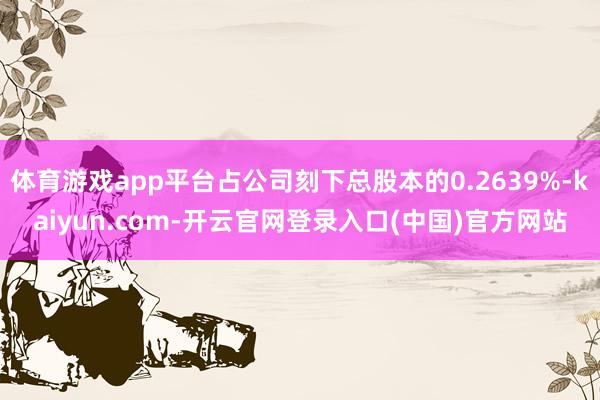 体育游戏app平台占公司刻下总股本的0.2639%-kaiyun.com-开云官网登录入口(中国)官方网站