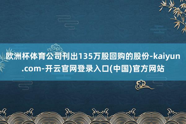 欧洲杯体育公司刊出135万股回购的股份-kaiyun.com-开云官网登录入口(中国)官方网站