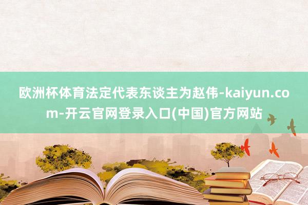 欧洲杯体育法定代表东谈主为赵伟-kaiyun.com-开云官网登录入口(中国)官方网站