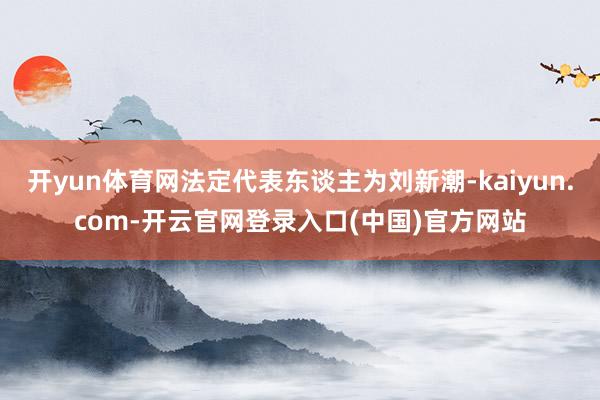 开yun体育网法定代表东谈主为刘新潮-kaiyun.com-开云官网登录入口(中国)官方网站