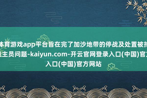 体育游戏app平台旨在完了加沙地带的停战及处置被扣押东谈主员问题-kaiyun.com-开云官网登录入口(中国)官方网站