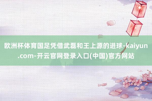 欧洲杯体育国足凭借武磊和王上源的进球-kaiyun.com-开云官网登录入口(中国)官方网站