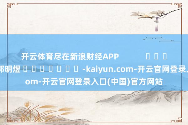 开云体育尽在新浪财经APP            						遭殃裁剪：郭明煜 							-kaiyun.com-开云官网登录入口(中国)官方网站