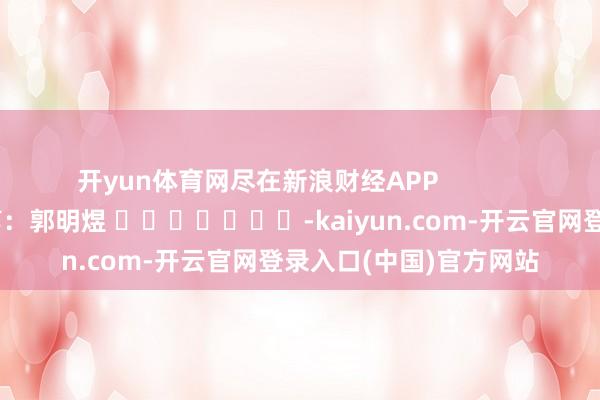 开yun体育网尽在新浪财经APP            						牵涉裁剪：郭明煜 							-kaiyun.com-开云官网登录入口(中国)官方网站