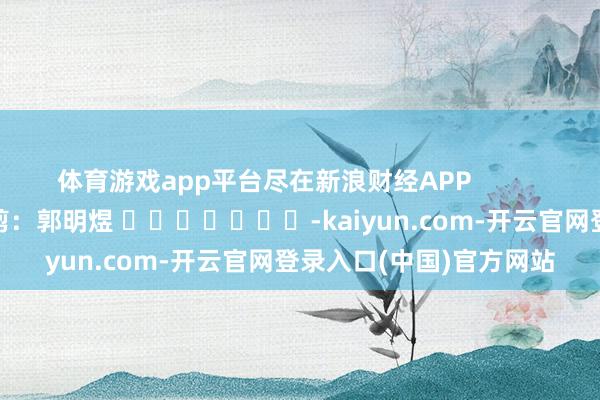 体育游戏app平台尽在新浪财经APP            						包袱裁剪：郭明煜 							-kaiyun.com-开云官网登录入口(中国)官方网站