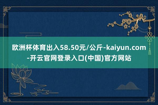 欧洲杯体育出入58.50元/公斤-kaiyun.com-开云官网登录入口(中国)官方网站