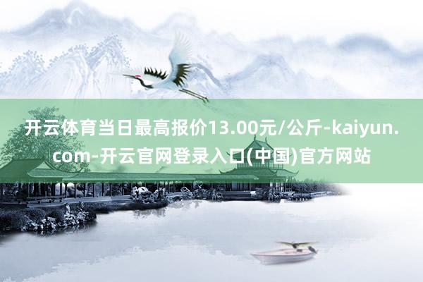 开云体育当日最高报价13.00元/公斤-kaiyun.com-开云官网登录入口(中国)官方网站