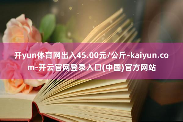 开yun体育网出入45.00元/公斤-kaiyun.com-开云官网登录入口(中国)官方网站