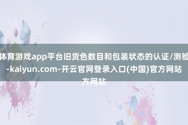 体育游戏app平台旧货色数目和包装状态的认证/测验-kaiyun.com-开云官网登录入口(中国)官方网站