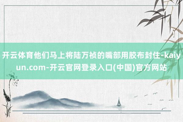 开云体育他们马上将陆万祯的嘴部用胶布封住-kaiyun.com-开云官网登录入口(中国)官方网站