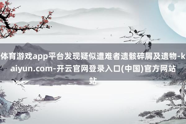 体育游戏app平台发现疑似遭难者遗骸碎屑及遗物-kaiyun.com-开云官网登录入口(中国)官方网站