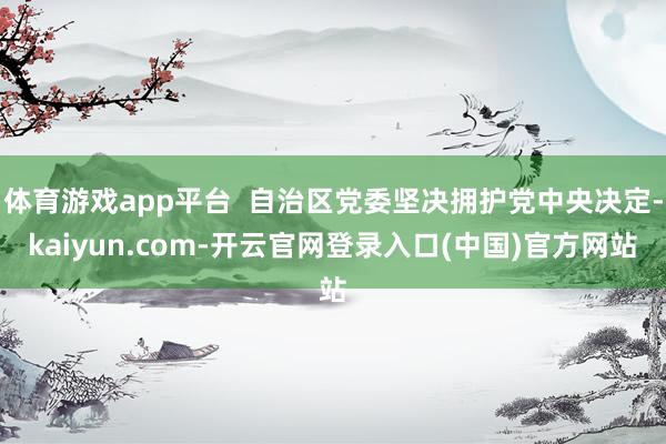 体育游戏app平台  自治区党委坚决拥护党中央决定-kaiyun.com-开云官网登录入口(中国)官方网站