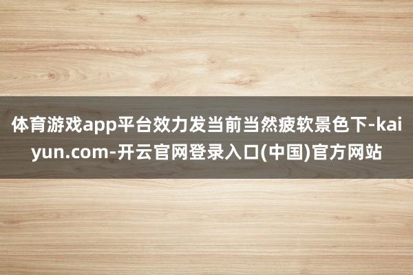 体育游戏app平台效力发当前当然疲软景色下-kaiyun.com-开云官网登录入口(中国)官方网站