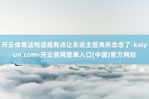 开云体育这句话就有点让东谈主匪夷所念念了-kaiyun.com-开云官网登录入口(中国)官方网站